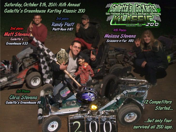 200-LAP OSWEGO KARTING - SATURDAY,OCTOBER 8th, 2011: A grueling 200 laps. But yours truly - webmaster Chris Stevens - broke a 10-year dry-spell and won his first Galletta's Greenhouse Karting Klassic since 2001! It was not easy, as he time trialed 5th, and had to come from the back of the field twice when he blew a tire in 2nd early, then clobbered a tree in 2nd late. But everything fell his way when the leader of almost the entire race, Matt Stevens, decided to refuel, putting Chris in the lead with barely enough fumes to get him the win. Several competitors didn't finish the marathon event, and the closeness of competition made this the HARDEST Klassic to date, with tough competition form first to last, including 2010 defending Klassic Champ Kyle Reuter (who lost a tire in 2nd himself). Now I need some sleep, son, so be back LATAH'! Complete race videos on DVD only $5 each disc and will be ready shortly.